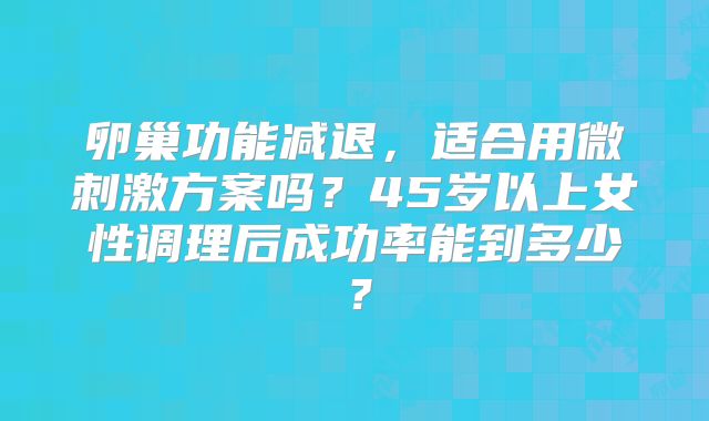 卵巢功能减退,适合用微刺激方案吗?45岁以上女性调理后成功率能到多少?