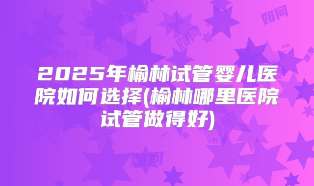 2025年榆林试管婴儿医院如何选择(榆林哪里医院试管做得好)