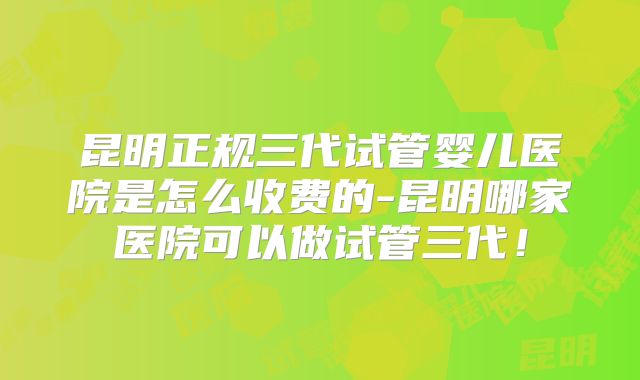 昆明正规三代试管婴儿医院是怎么收费的-昆明哪家医院可以做试管三代！
