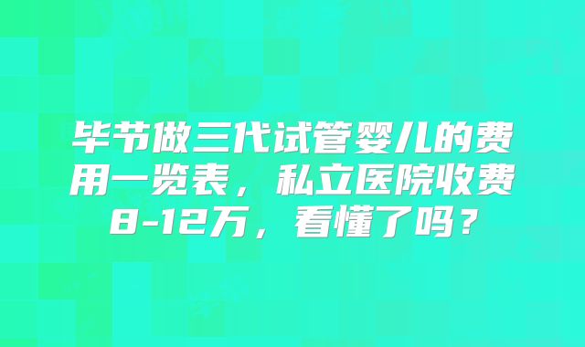 毕节做三代试管婴儿的费用一览表，私立医院收费8-12万，看懂了吗？