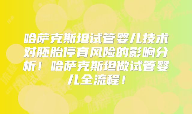 哈萨克斯坦试管婴儿技术对胚胎停育风险的影响分析！哈萨克斯坦做试管婴儿全流程！