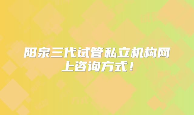 阳泉三代试管私立机构网上咨询方式！