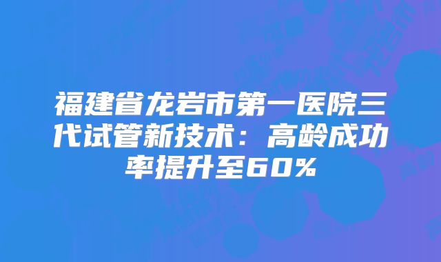 福建省龙岩市第一医院三代试管新技术：高龄成功率提升至60%