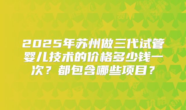 2025年苏州做三代试管婴儿技术的价格多少钱一次？都包含哪些项目？