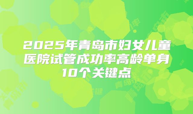 2025年青岛市妇女儿童医院试管成功率高龄单身10个关键点