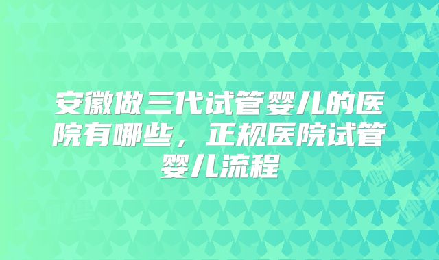 安徽做三代试管婴儿的医院有哪些，正规医院试管婴儿流程