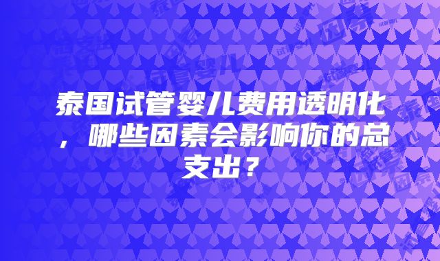 泰国试管婴儿费用透明化，哪些因素会影响你的总支出？