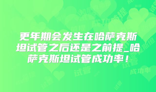 更年期会发生在哈萨克斯坦试管之后还是之前提_哈萨克斯坦试管成功率！