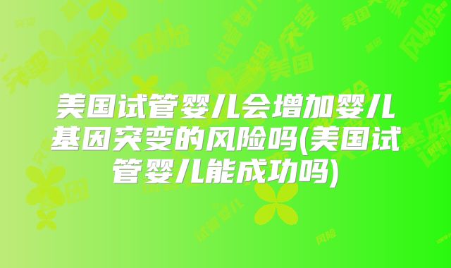 美国试管婴儿会增加婴儿基因突变的风险吗(美国试管婴儿能成功吗)