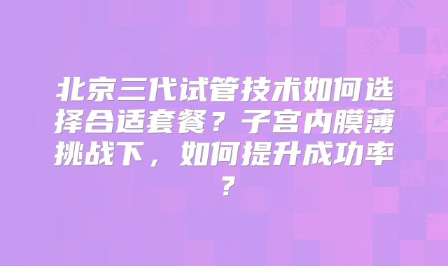 北京三代试管技术如何选择合适套餐？子宫内膜薄挑战下，如何提升成功率？