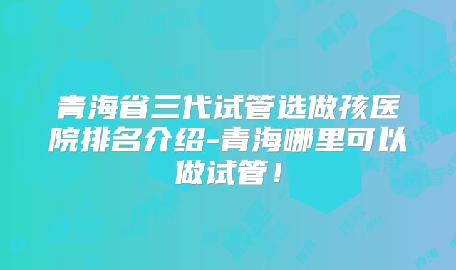 青海省三代试管选做孩医院排名介绍-青海哪里可以做试管！