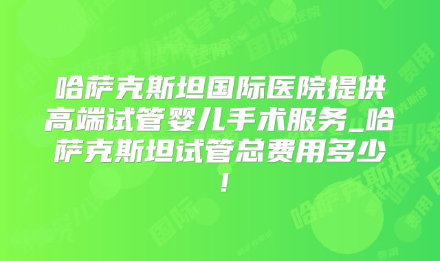 哈萨克斯坦国际医院提供高端试管婴儿手术服务_哈萨克斯坦试管总费用多少！