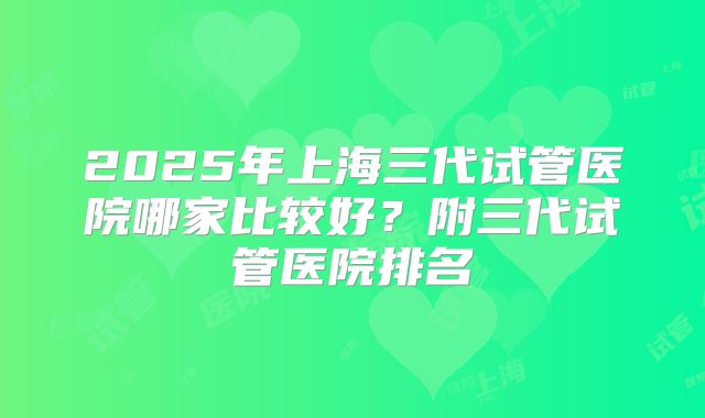 2025年上海三代试管医院哪家比较好?附三代试管医院排名