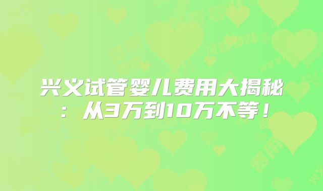 兴义试管婴儿费用大揭秘：从3万到10万不等！
