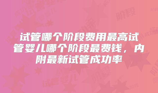 试管哪个阶段费用最高试管婴儿哪个阶段最费钱,内附最新试管成功率