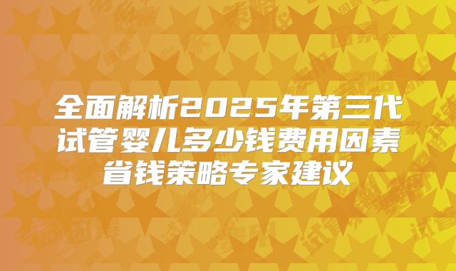 全面解析2025年第三代试管婴儿多少钱费用因素省钱策略专家建议