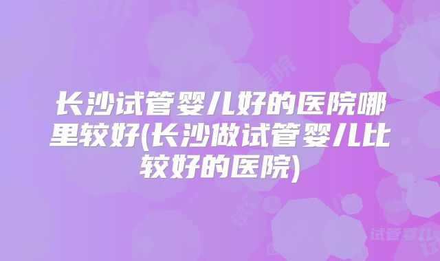 长沙试管婴儿好的医院哪里较好(长沙做试管婴儿比较好的医院)