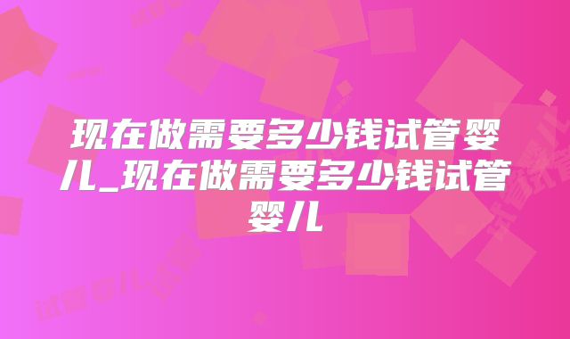 现在做需要多少钱试管婴儿_现在做需要多少钱试管婴儿
