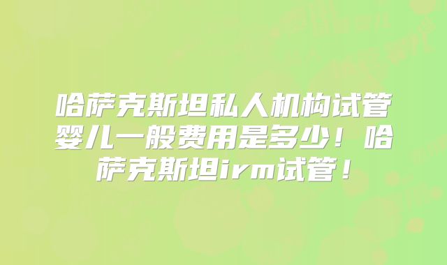 哈萨克斯坦私人机构试管婴儿一般费用是多少！哈萨克斯坦irm试管！