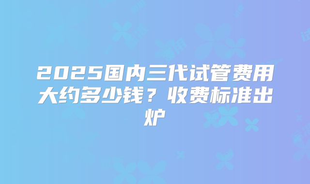 2025国内三代试管费用大约多少钱？收费标准出炉