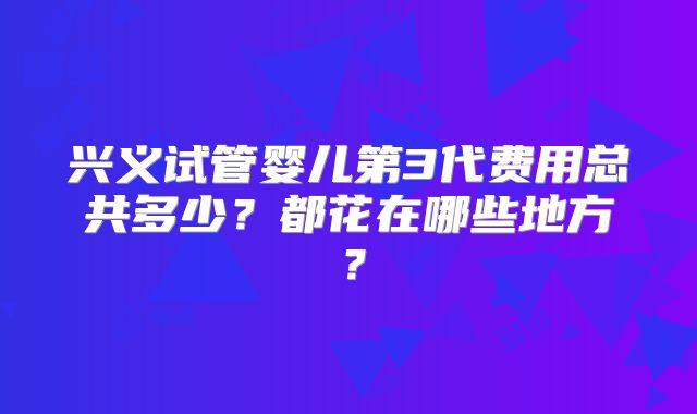 兴义试管婴儿第3代费用总共多少？都花在哪些地方？