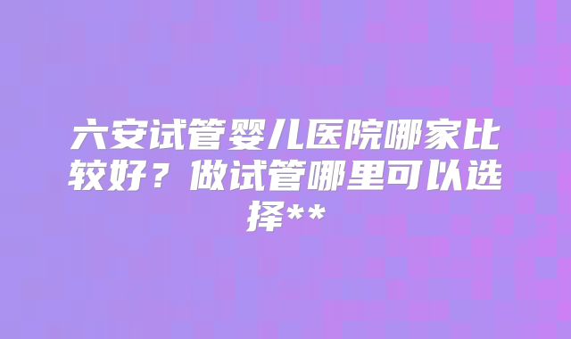 六安试管婴儿医院哪家比较好？做试管哪里可以选择**