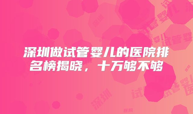 深圳做试管婴儿的医院排名榜揭晓，十万够不够