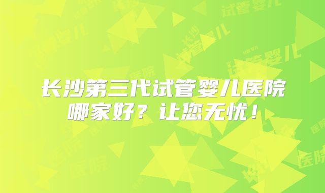 长沙第三代试管婴儿医院哪家好?让您无忧!