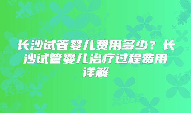 长沙试管婴儿费用多少？长沙试管婴儿治疗过程费用详解