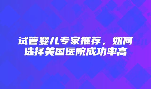试管婴儿专家推荐，如何选择美国医院成功率高