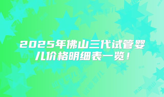 2025年佛山三代试管婴儿价格明细表一览！