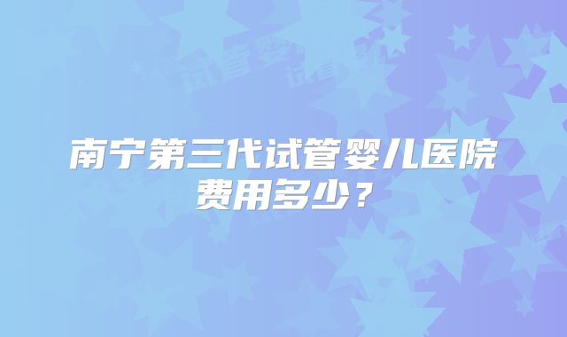 南宁第三代试管婴儿医院费用多少？