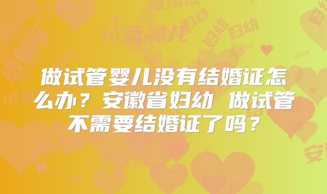 做试管婴儿没有结婚证怎么办？安徽省妇幼 做试管不需要结婚证了吗？