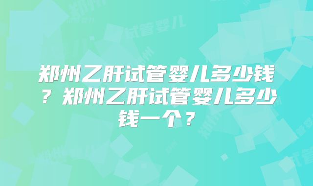 郑州乙肝试管婴儿多少钱？郑州乙肝试管婴儿多少钱一个？