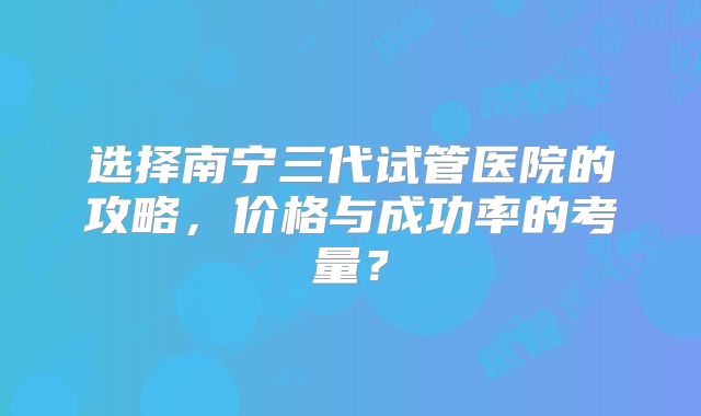 选择南宁三代试管医院的攻略，价格与成功率的考量？