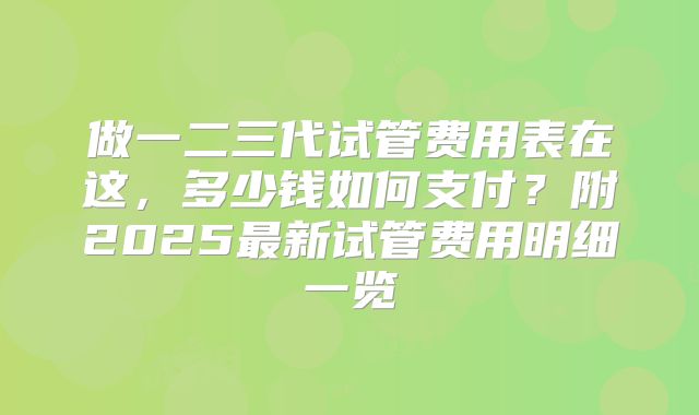 做一二三代试管费用表在这，多少钱如何支付？附2025最新试管费用明细一览