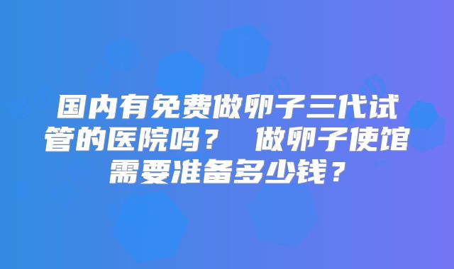 国内有免费做卵子三代试管的医院吗? 做卵子使馆需要准备多少钱?