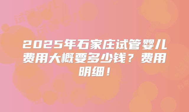 2025年石家庄试管婴儿费用大概要多少钱？费用明细！