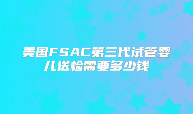 美国FSAC第三代试管婴儿送检需要多少钱