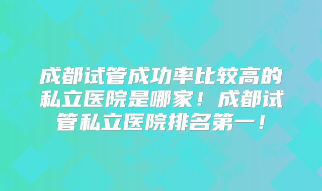 成都试管成功率比较高的私立医院是哪家!成都试管私立医院排名第一!
