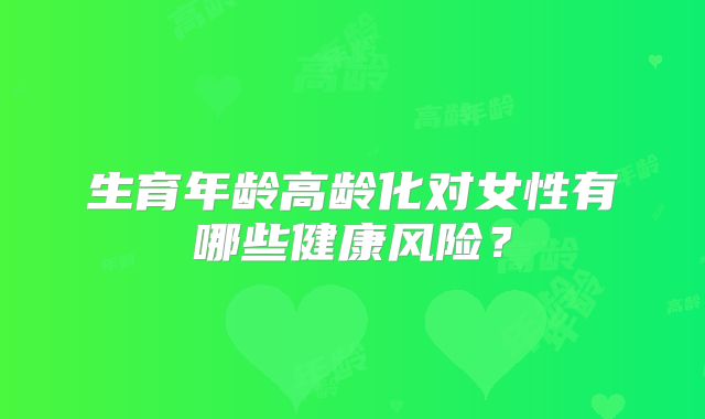 生育年龄高龄化对女性有哪些健康风险？