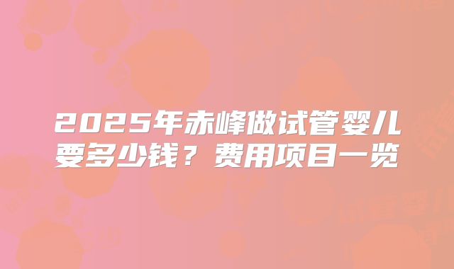 2025年赤峰做试管婴儿要多少钱?费用项目一览