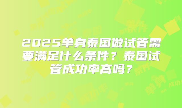 2025单身泰国做试管需要满足什么条件?泰国试管成功率高吗?