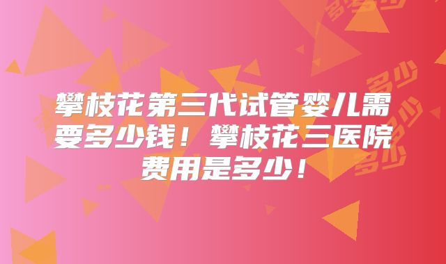 攀枝花第三代试管婴儿需要多少钱!攀枝花三医院费用是多少!