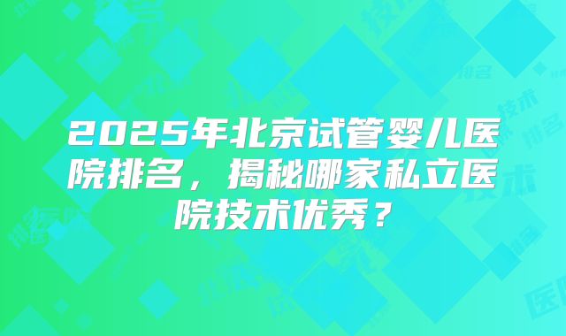 2025年北京试管婴儿医院排名，揭秘哪家私立医院技术优秀？