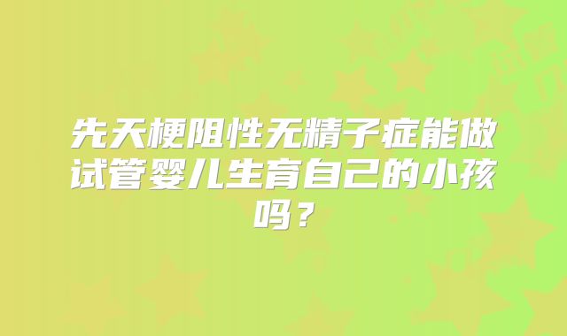 先天梗阻性无精子症能做试管婴儿生育自己的小孩吗？