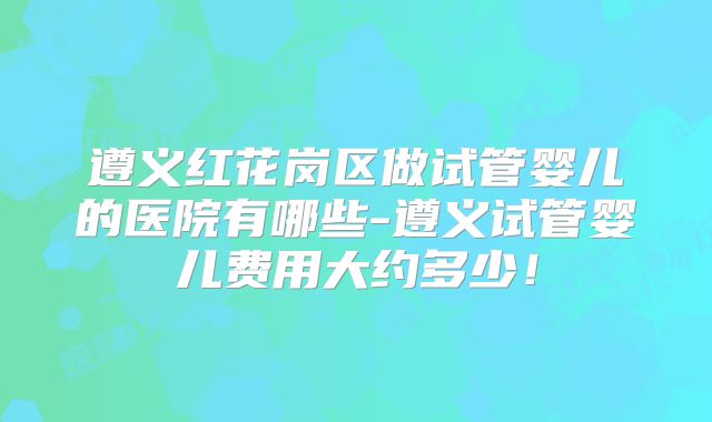 遵义红花岗区做试管婴儿的医院有哪些-遵义试管婴儿费用大约多少！