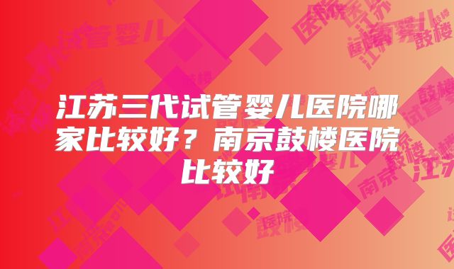 江苏三代试管婴儿医院哪家比较好？南京鼓楼医院比较好