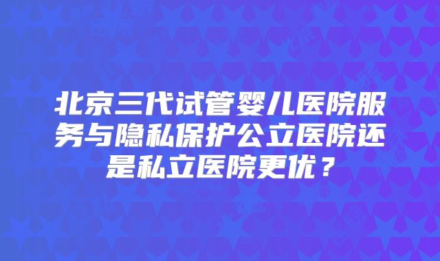 北京三代试管婴儿医院服务与隐私保护公立医院还是私立医院更优？