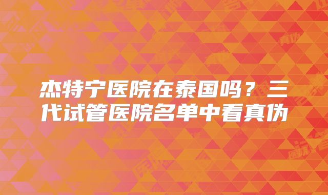 杰特宁医院在泰国吗?三代试管医院名单中看真伪